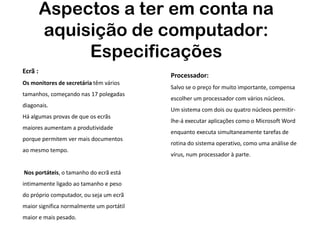 Aspectos a ter em conta na
         aquisição de computador:
              Especificações
Ecrã :
                                          Processador:
Os monitores de secretária têm vários
                                          Salvo se o preço for muito importante, compensa
tamanhos, começando nas 17 polegadas
                                          escolher um processador com vários núcleos.
diagonais.
                                          Um sistema com dois ou quatro núcleos permitir-
Há algumas provas de que os ecrãs
                                          lhe-á executar aplicações como o Microsoft Word
maiores aumentam a produtividade
                                          enquanto executa simultaneamente tarefas de
porque permitem ver mais documentos
                                          rotina do sistema operativo, como uma análise de
ao mesmo tempo.
                                          vírus, num processador à parte.

Nos portáteis, o tamanho do ecrã está
intimamente ligado ao tamanho e peso
do próprio computador, ou seja um ecrã
maior significa normalmente um portátil
maior e mais pesado.
 
