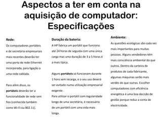 Aspectos a ter em conta na
            aquisição de computador:
                 Especificações
                                                                           Ambiente:
Rede:                          Duração da bateria:
                                                                           As questões ecológicas são cada vez
Os computadores portáteis      A HP fabrica um portátil que funciona
                                                                           mais importantes para muitas
e de secretária empresariais   até 24 horas de seguida com uma única
                                                                           pessoas. Alguns vendedores têm
mais recentes deverão ter      carga mas uma duração de 3 a 5 horas é
                                                                           mais consciência ambiental do que
uma porta de rede Ethernet     a mais típica.
                                                                           outros. Dentro da carteira de
incorporada, para ligação a
                                                                           produtos de cada fabricante,
uma rede cablada.              Alguns portáteis só funcionam durante
                                                                           algumas máquinas serão mais
                               1 hora sem recarga, e o seu uso deverá
                                                                           verdes do que outras. Escolher
Para além disso, os            ser evitado numa utilização empresarial
                                                                           computadores com eficiência
portáteis deverão ter a        exigente.
                                                                           energética é uma boa decisão de
funcionalidade de rede sem     Para utilizar o portátil com regularidade
                                                                           gestão porque reduz a conta de
fios (conhecida também         longe de uma secretária, é necessário
                                                                           electricidade.
como Wi-Fi ou 802.11).         de um portátil com uma vida mais
                               longa.
 