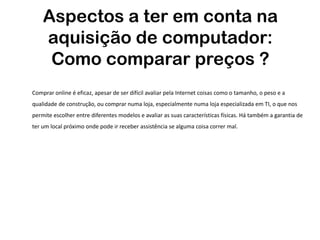 Aspectos a ter em conta na
    aquisição de computador:
     Como comparar preços ?
Comprar online é eficaz, apesar de ser difícil avaliar pela Internet coisas como o tamanho, o peso e a
qualidade de construção, ou comprar numa loja, especialmente numa loja especializada em TI, o que nos
permite escolher entre diferentes modelos e avaliar as suas características físicas. Há também a garantia de
ter um local próximo onde pode ir receber assistência se alguma coisa correr mal.
 