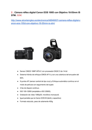 2 .​​Cámara réflex digital Canon EOS 100D con Objetivo 18­55mm IS 
STM. ​529€ 
http://www.elcorteingles.es/electronica/A8946837­camara­reflex­digital­c
anon­eos­100d­con­objetivo­18­55mm­is­stm/ 
 
 
● Sensor CMOS 18MP APS­C con procesador DIGIC 5 de 14­bit 
● Sistema híbrido de enfoque CMOS AF II y con una cobertura del encuadre del 
80% 
● 9 puntos AF (sensor central de tipo cruz) y Enfoque automático contínuo en el 
modo de película con seguimiento del sujeto 
● 4 fps de disparo continuo. 
● ISO 100­12800 (ampliable a ISO 25600). 
● Grabación de vídeo 1080p30, micrófono monoaural. 
● Igual pantalla que la Canon EOS M (táctil y capacitiva) 
● Formato reducido, peso de solamente 400g 
 
 