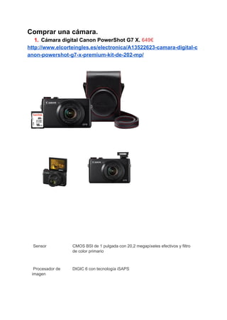 Comprar una cámara. 
1. Cámara digital Canon PowerShot G7 X. ​649€ 
http://www.elcorteingles.es/electronica/A13522623­camara­digital­c
anon­powershot­g7­x­premium­kit­de­202­mp/ 
 
 
 
    
 
 
 Sensor  CMOS BSI de 1 pulgada con 20,2 megapíxeles efectivos y filtro 
de color primario 
 Procesador de 
imagen 
DIGIC 6 con tecnología iSAPS 
 