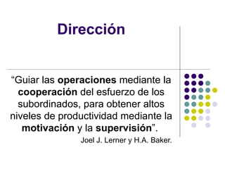 Dirección “ Guiar las  operaciones  mediante la  cooperación  del esfuerzo de los subordinados, para obtener altos niveles de productividad mediante la  motivación  y la  supervisión ”.  Joel J. Lerner y H.A. Baker.  