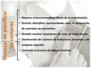  Mejoras al funcionamiento diario de la organización. 
 Permite identificar oportunidades para la generación 
de contratos de suministro. 
 Permite resolver situaciones de crisis de mejor forma 
 Disminución del número de licitaciones desiertas y de 
compras urgentes. 
 Controlar el proceso de abastecimiento. 
 