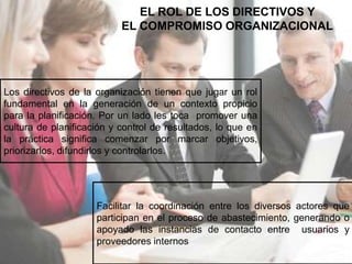EL ROL DE LOS DIRECTIVOS Y 
EL COMPROMISO ORGANIZACIONAL 
Los directivos de la organización tienen que jugar un rol 
fundamental en la generación de un contexto propicio 
para la planificación. Por un lado les toca promover una 
cultura de planificación y control de resultados, lo que en 
la práctica significa comenzar por marcar objetivos, 
priorizarlos, difundirlos y controlarlos. 
Facilitar la coordinación entre los diversos actores que 
participan en el proceso de abastecimiento, generando o 
apoyado las instancias de contacto entre usuarios y 
proveedores internos 
 