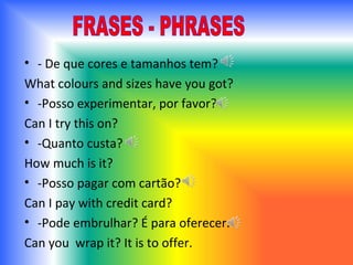 - De que cores e tamanhos tem? What colours and sizes have you got ? -Posso experimentar, por favor? Can I try this on ? -Quanto custa? How   much is it ?  -Posso pagar com cartão?  Can I pay with credit card ? -Pode embrulhar? É para oferecer. Can you  wrap it? It is to offer. FRASES - PHRASES 