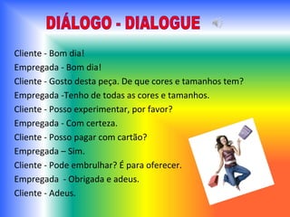 Cliente - Bom dia! Empregada - Bom dia! Cliente - Gosto desta peça. De que cores e tamanhos tem? Empregada -Tenho de todas as cores e tamanhos. Cliente - Posso experimentar, por favor? Empregada - Com certeza. Cliente - Posso pagar com cartão? Empregada – Sim. Cliente - Pode embrulhar? É para oferecer. Empregada  - Obrigada e adeus. Cliente - Adeus. DIÁLOGO - DIALOGUE 