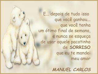 E... depois de tudo isso
que você ganhou...
que você tenha
um ótimo final de semana,
e nunca se esqueça
de usar aquele pacotinho
de SORRISO
que eu te mandei
meu amor
MANUEL CARLOS
 