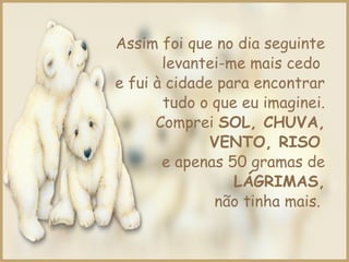Assim foi que no dia seguinte
levantei-me mais cedo
e fui à cidade para encontrar
tudo o que eu imaginei.
Comprei SOL, CHUVA,
VENTO, RISO
e apenas 50 gramas de
LÁGRIMAS,
não tinha mais.
 