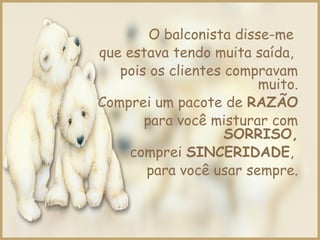 O balconista disse-me
que estava tendo muita saída,
pois os clientes compravam
muito.
Comprei um pacote de RAZÃO
para você misturar com
SORRISO,
comprei SINCERIDADE,
para você usar sempre.
 