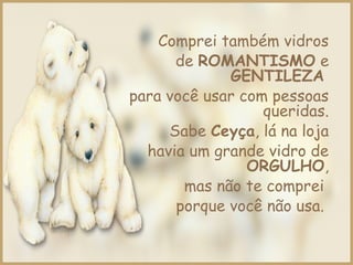 Comprei também vidros
de ROMANTISMO e
GENTILEZA
para você usar com pessoas
queridas.
Sabe Ceyça, lá na loja
havia um grande vidro de
ORGULHO,
mas não te comprei
porque você não usa.
 