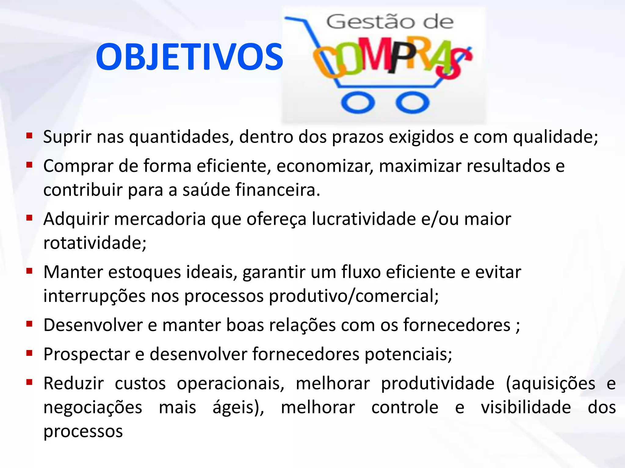 Suprir nas quantidades, dentro dos prazos exigidos e com qualidade;
 Comprar de forma eficiente, economizar, maximizar resultados e
contribuir para a saúde financeira.
 Adquirir mercadoria que ofereça lucratividade e/ou maior
rotatividade;
 Manter estoques ideais, garantir um fluxo eficiente e evitar
interrupções nos processos produtivo/comercial;
 Desenvolver e manter boas relações com os fornecedores ;
 Prospectar e desenvolver fornecedores potenciais;
 Reduzir custos operacionais, melhorar produtividade (aquisições e
negociações mais ágeis), melhorar controle e visibilidade dos
processos
OBJETIVOS
 