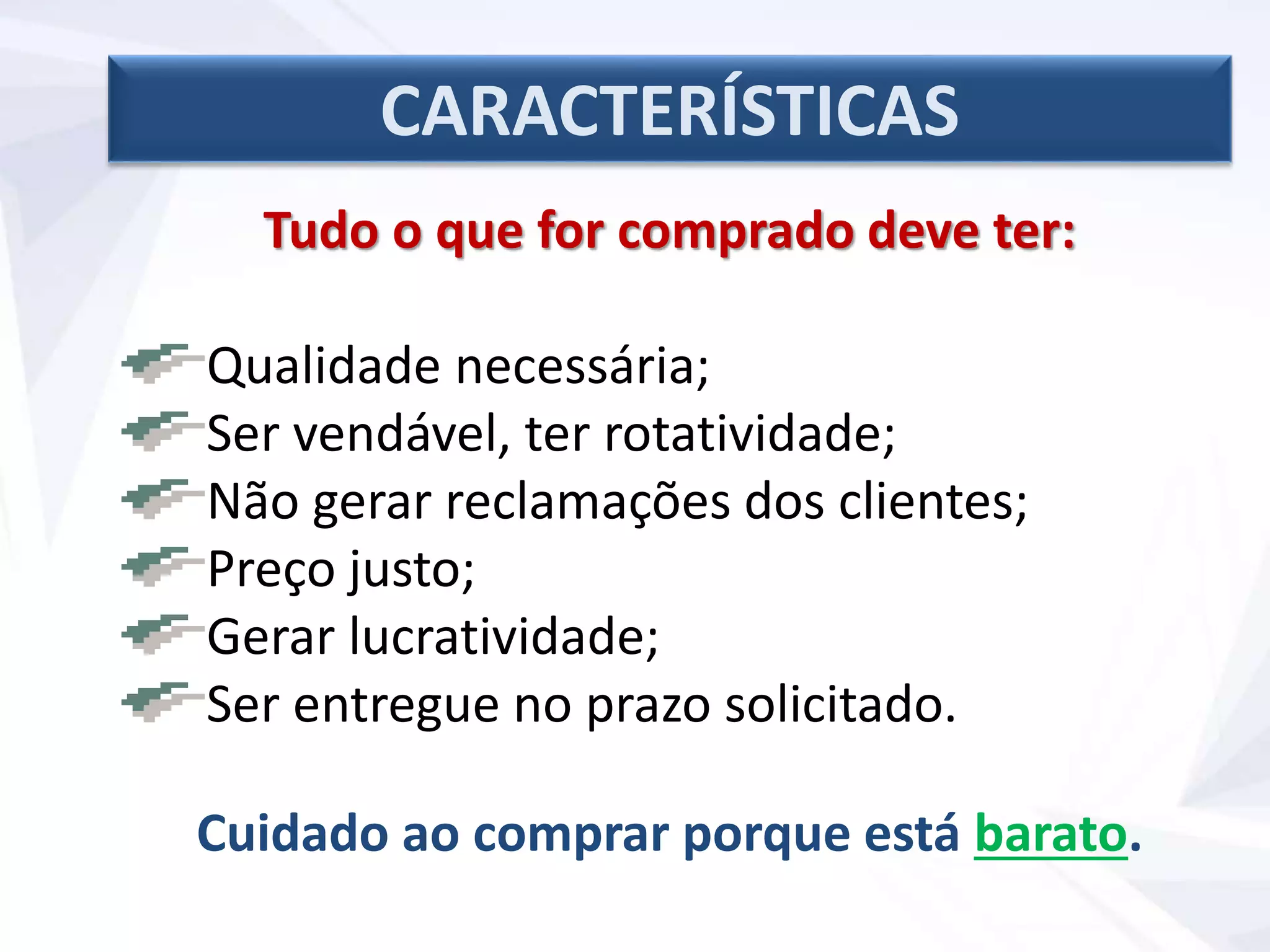 Tudo o que for comprado deve ter:
Qualidade necessária;
Ser vendável, ter rotatividade;
Não gerar reclamações dos clientes;
Preço justo;
Gerar lucratividade;
Ser entregue no prazo solicitado.
Cuidado ao comprar porque está barato.
CARACTERÍSTICAS
 