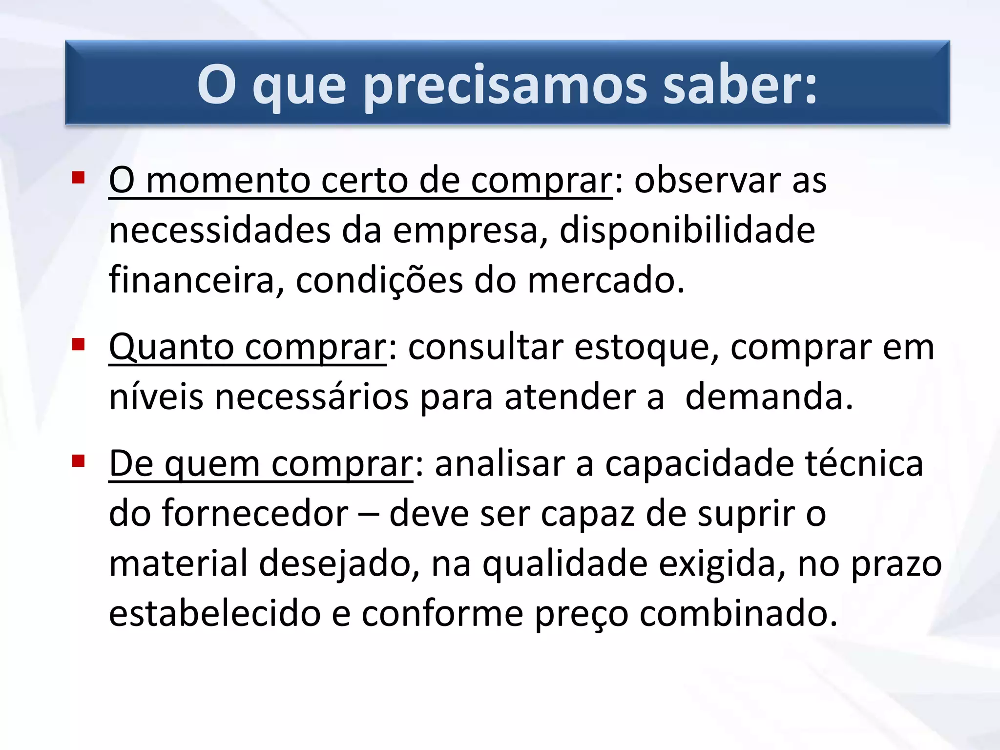  O momento certo de comprar: observar as
necessidades da empresa, disponibilidade
financeira, condições do mercado.
 Quanto comprar: consultar estoque, comprar em
níveis necessários para atender a demanda.
 De quem comprar: analisar a capacidade técnica
do fornecedor – deve ser capaz de suprir o
material desejado, na qualidade exigida, no prazo
estabelecido e conforme preço combinado.
O que precisamos saber:
 