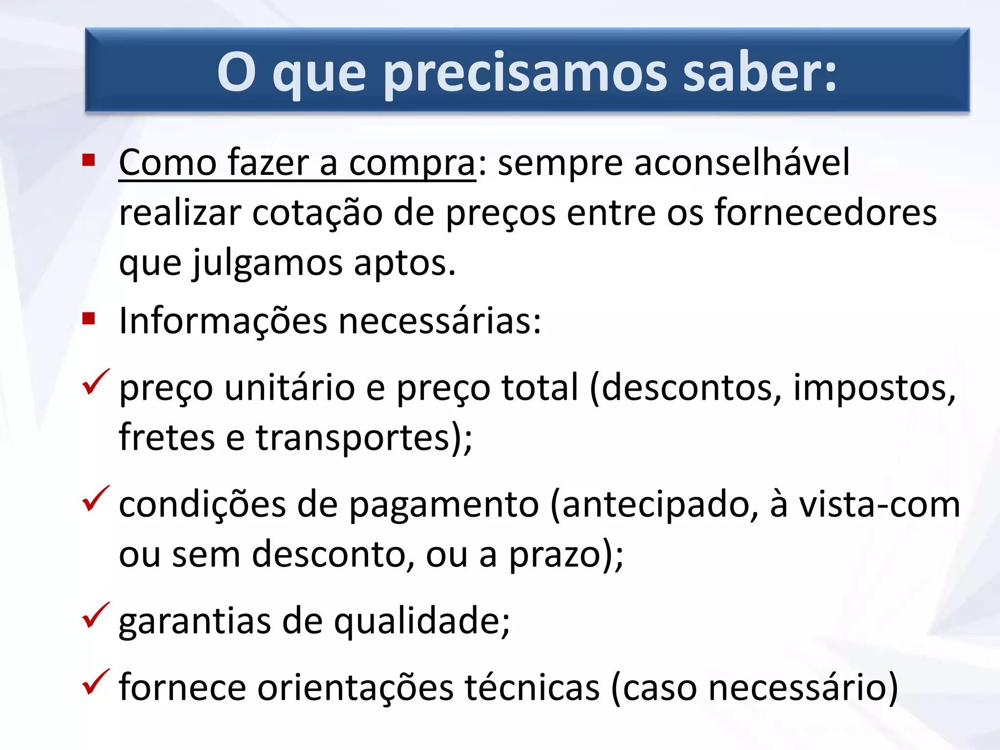  Como fazer a compra: sempre aconselhável
realizar cotação de preços entre os fornecedores
que julgamos aptos.
 Informações necessárias:
 preço unitário e preço total (descontos, impostos,
fretes e transportes);
 condições de pagamento (antecipado, à vista-com
ou sem desconto, ou a prazo);
 garantias de qualidade;
 fornece orientações técnicas (caso necessário)
O que precisamos saber:
 