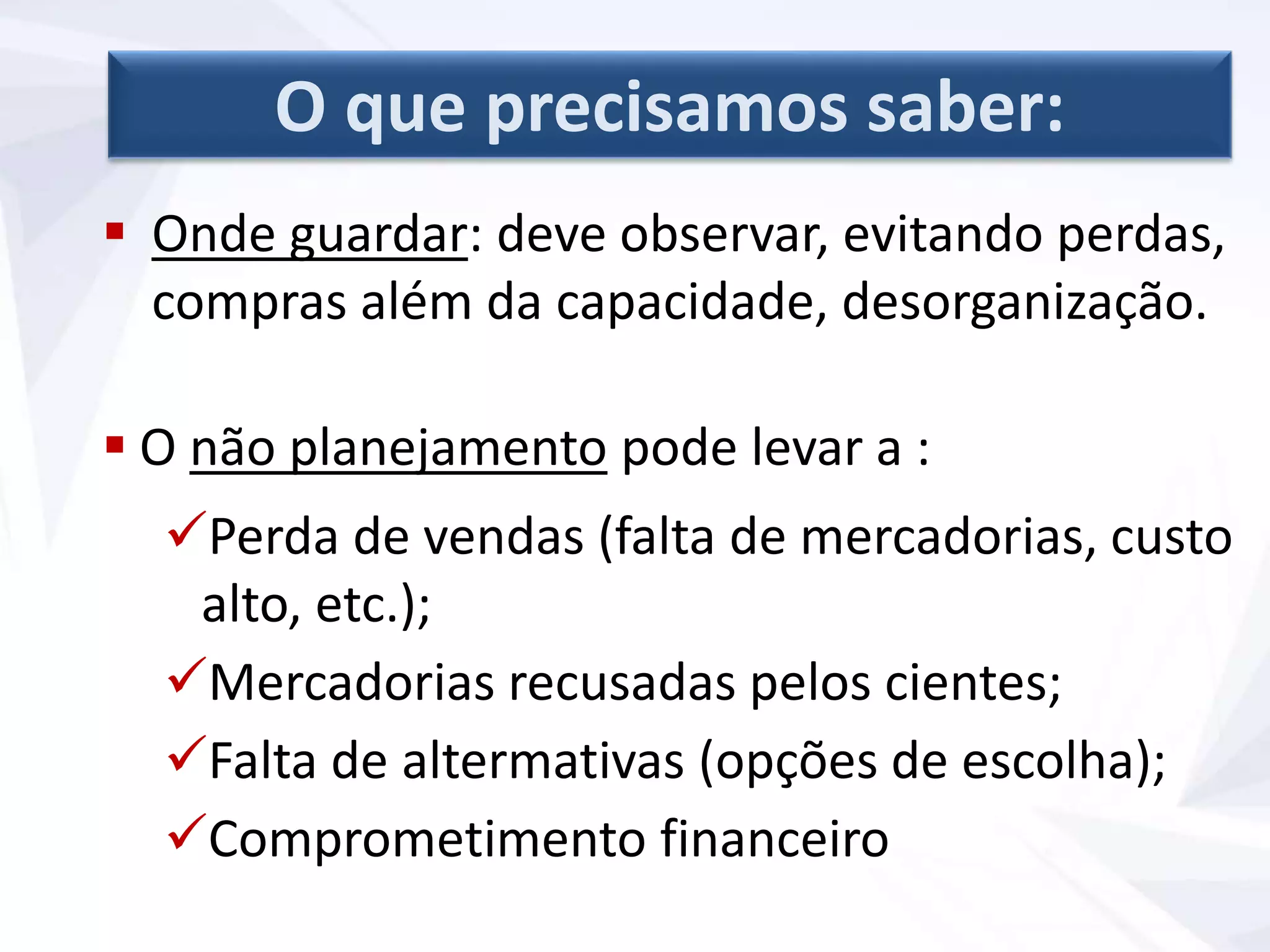  Onde guardar: deve observar, evitando perdas,
compras além da capacidade, desorganização.
 O não planejamento pode levar a :
Perda de vendas (falta de mercadorias, custo
alto, etc.);
Mercadorias recusadas pelos cientes;
Falta de altermativas (opções de escolha);
Comprometimento financeiro
O que precisamos saber:
 