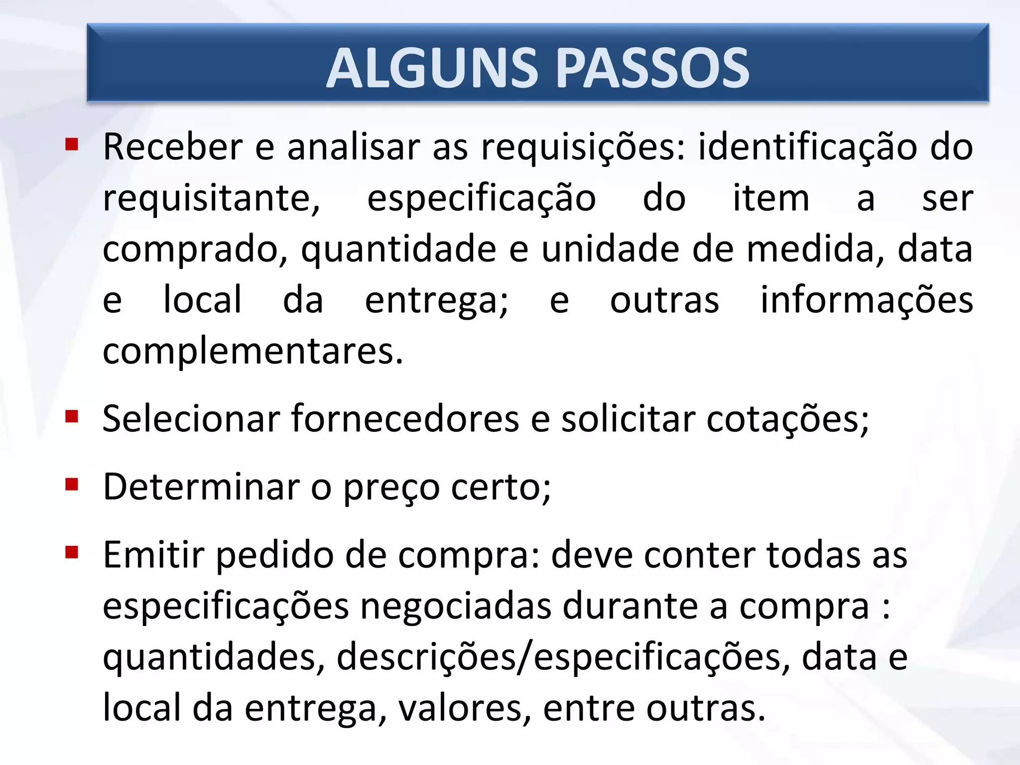 ALGUNS PASSOS
 Receber e analisar as requisições: identificação do
requisitante, especificação do item a ser
comprado, quantidade e unidade de medida, data
e local da entrega; e outras informações
complementares.
 Selecionar fornecedores e solicitar cotações;
 Determinar o preço certo;
 Emitir pedido de compra: deve conter todas as
especificações negociadas durante a compra :
quantidades, descrições/especificações, data e
local da entrega, valores, entre outras.
 