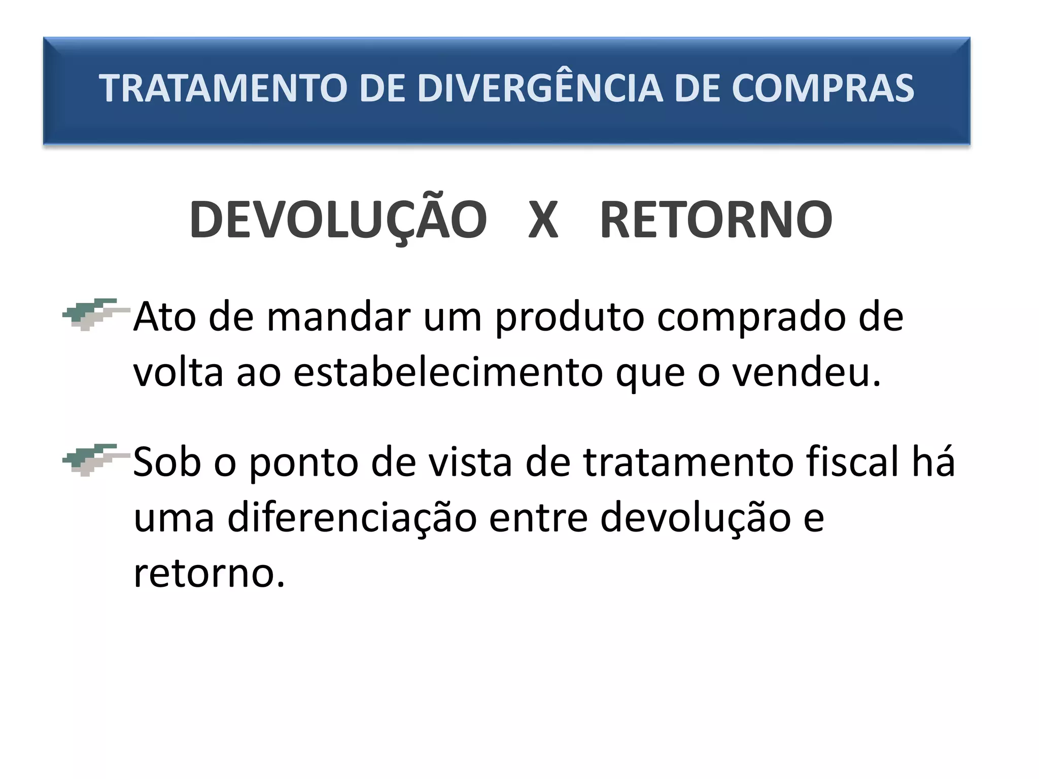 DEVOLUÇÃO X RETORNO
Ato de mandar um produto comprado de
volta ao estabelecimento que o vendeu.
Sob o ponto de vista de tratamento fiscal há
uma diferenciação entre devolução e
retorno.
TRATAMENTO DE DIVERGÊNCIA DE COMPRAS
 