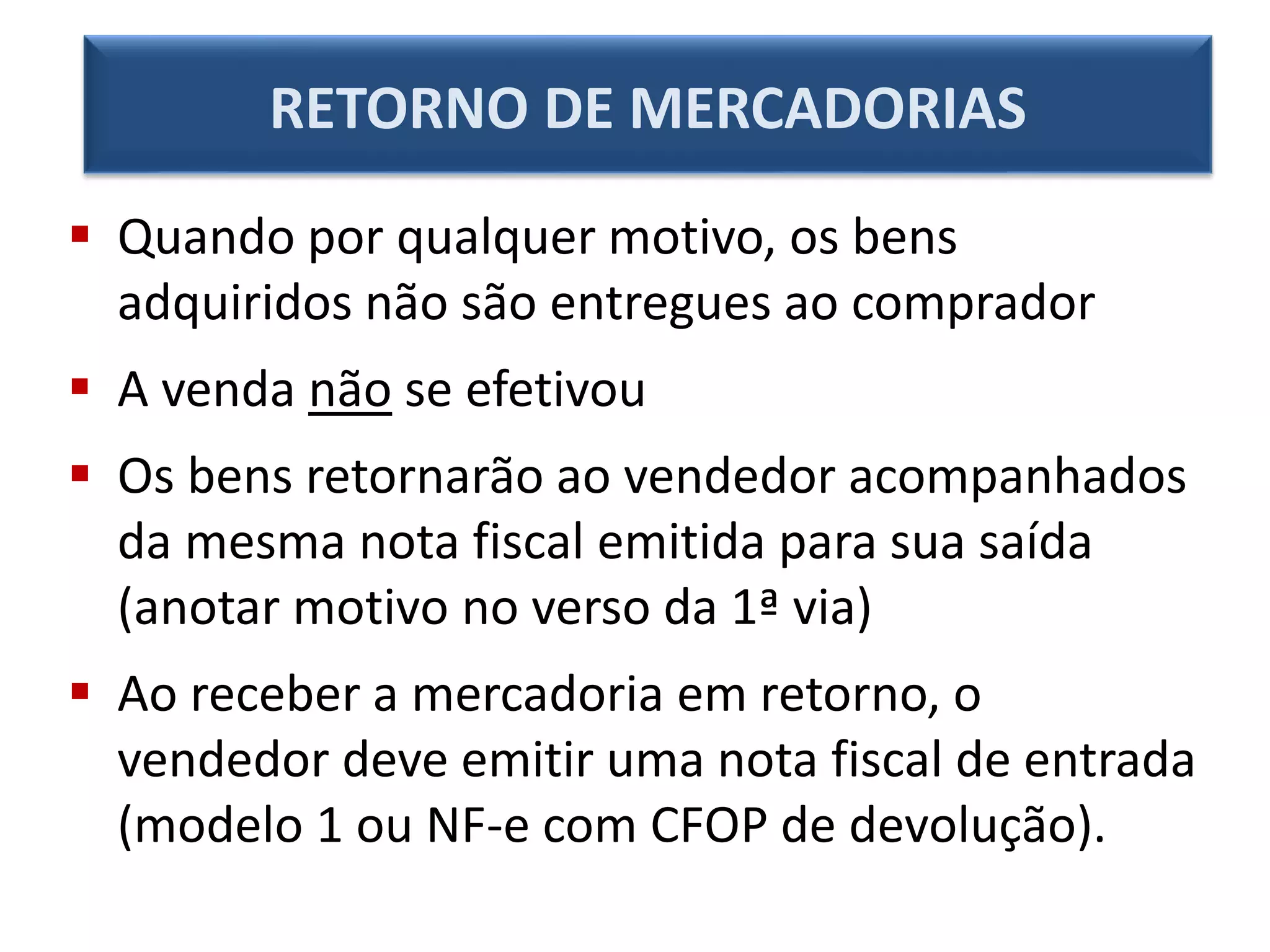  Quando por qualquer motivo, os bens
adquiridos não são entregues ao comprador
 A venda não se efetivou
 Os bens retornarão ao vendedor acompanhados
da mesma nota fiscal emitida para sua saída
(anotar motivo no verso da 1ª via)
 Ao receber a mercadoria em retorno, o
vendedor deve emitir uma nota fiscal de entrada
(modelo 1 ou NF-e com CFOP de devolução).
RETORNO DE MERCADORIAS
 