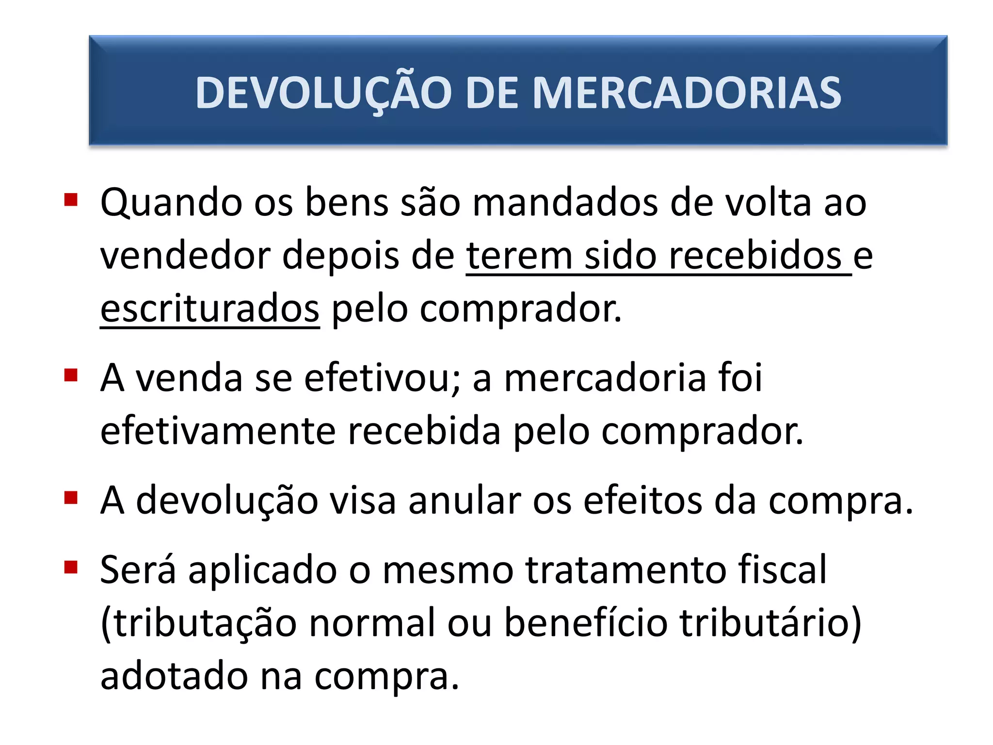  Quando os bens são mandados de volta ao
vendedor depois de terem sido recebidos e
escriturados pelo comprador.
 A venda se efetivou; a mercadoria foi
efetivamente recebida pelo comprador.
 A devolução visa anular os efeitos da compra.
 Será aplicado o mesmo tratamento fiscal
(tributação normal ou benefício tributário)
adotado na compra.
DEVOLUÇÃO DE MERCADORIAS
 