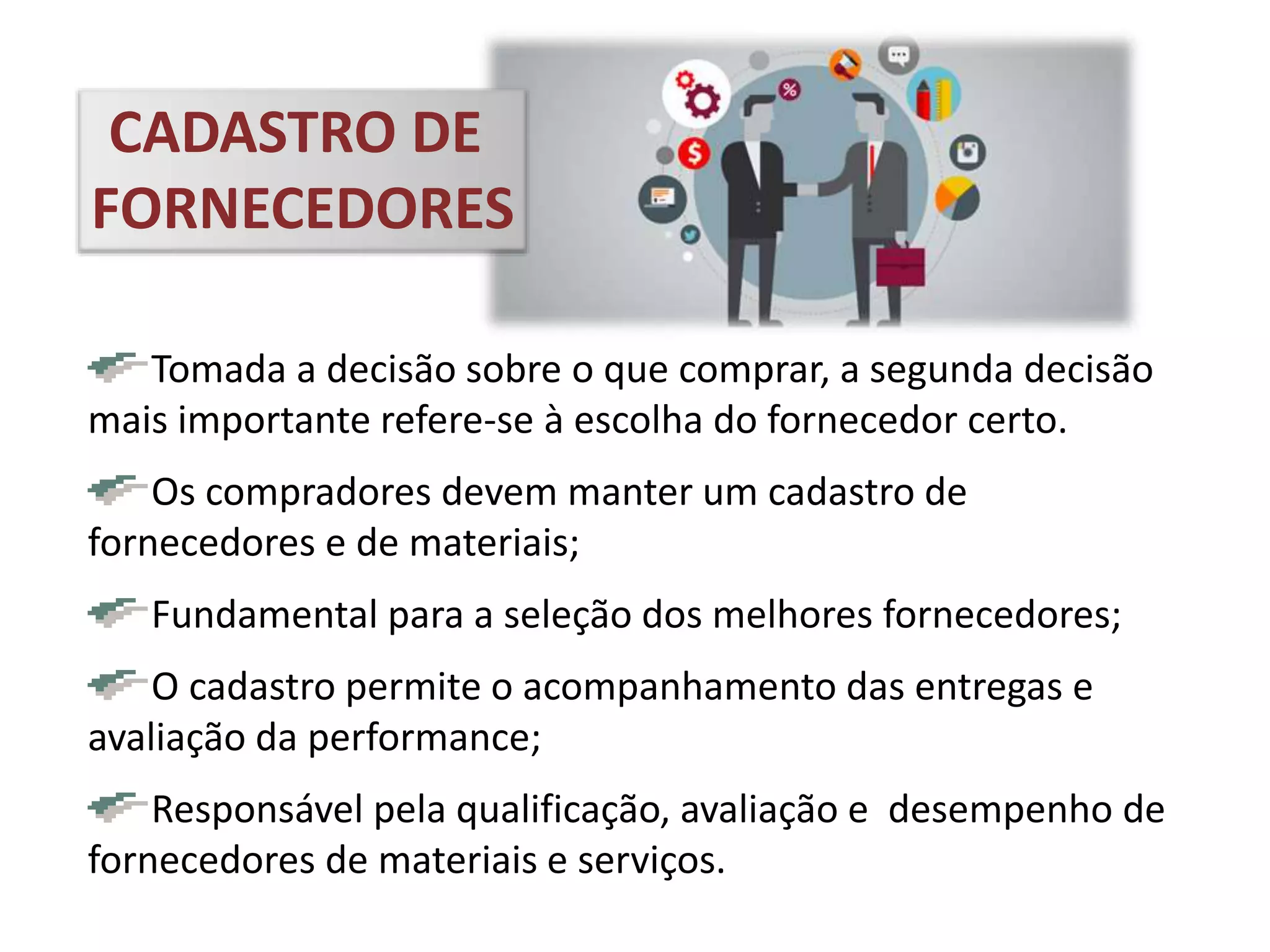 Tomada a decisão sobre o que comprar, a segunda decisão
mais importante refere-se à escolha do fornecedor certo.
Os compradores devem manter um cadastro de
fornecedores e de materiais;
Fundamental para a seleção dos melhores fornecedores;
O cadastro permite o acompanhamento das entregas e
avaliação da performance;
Responsável pela qualificação, avaliação e desempenho de
fornecedores de materiais e serviços.
CADASTRO DE
FORNECEDORES
 