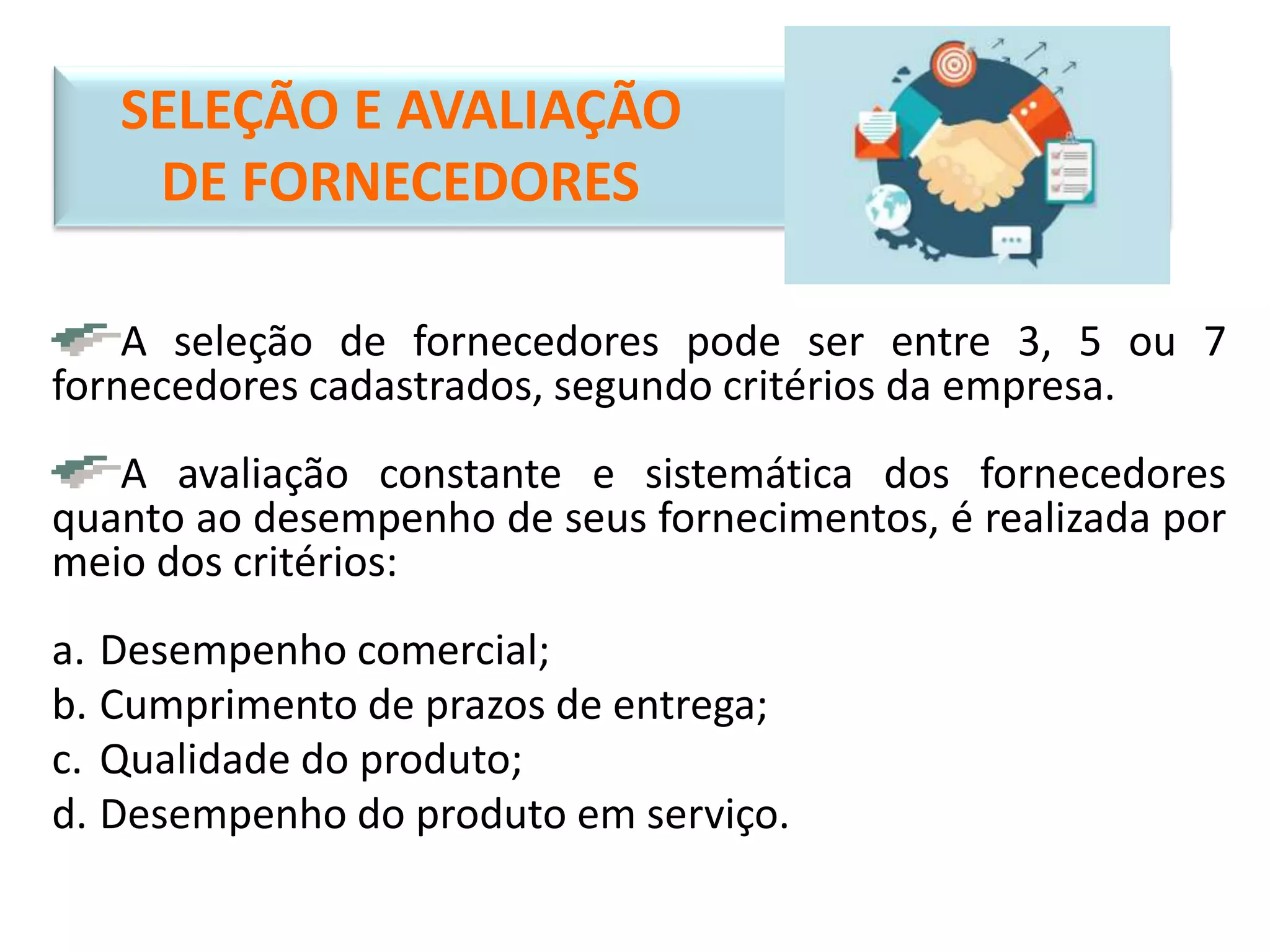 SELEÇÃO E AVALIAÇÃO
DE FORNECEDORES
A seleção de fornecedores pode ser entre 3, 5 ou 7
fornecedores cadastrados, segundo critérios da empresa.
A avaliação constante e sistemática dos fornecedores
quanto ao desempenho de seus fornecimentos, é realizada por
meio dos critérios:
a. Desempenho comercial;
b. Cumprimento de prazos de entrega;
c. Qualidade do produto;
d. Desempenho do produto em serviço.
 