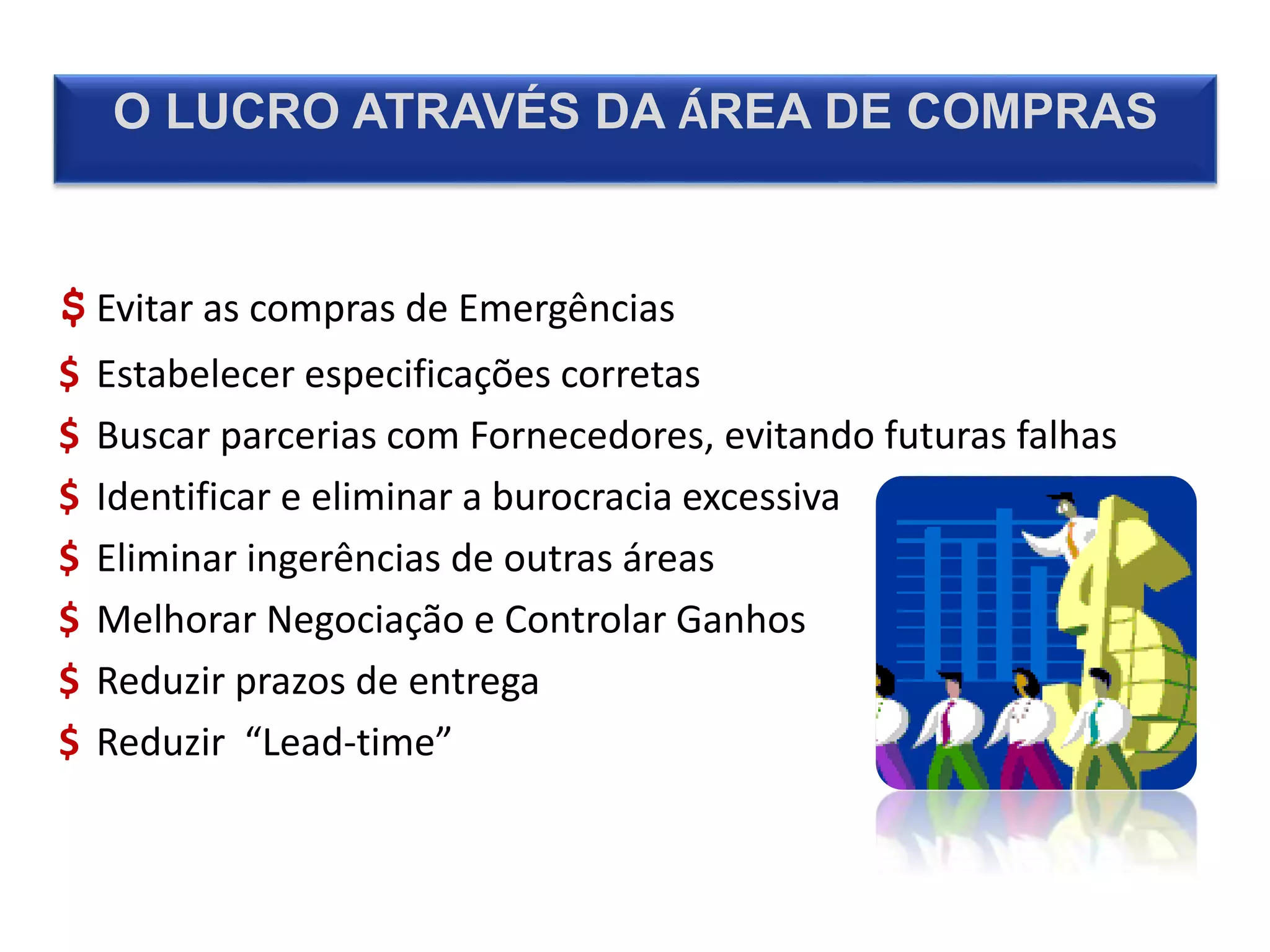 O LUCRO ATRAVÉS DA ÁREA DE COMPRAS
$ Evitar as compras de Emergências
$ Estabelecer especificações corretas
$ Buscar parcerias com Fornecedores, evitando futuras falhas
$ Identificar e eliminar a burocracia excessiva
$ Eliminar ingerências de outras áreas
$ Melhorar Negociação e Controlar Ganhos
$ Reduzir prazos de entrega
$ Reduzir “Lead-time”
 