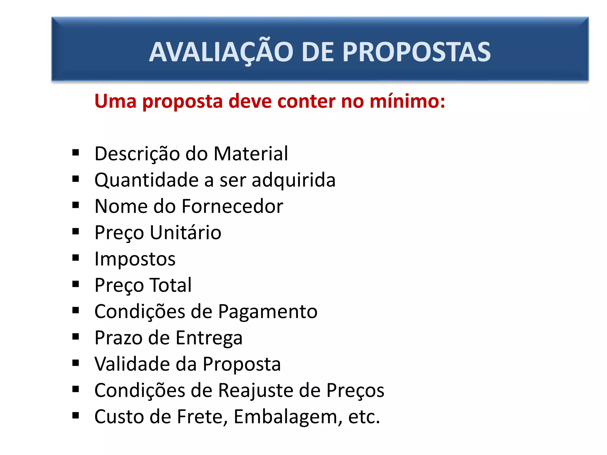Uma proposta deve conter no mínimo:
 Descrição do Material
 Quantidade a ser adquirida
 Nome do Fornecedor
 Preço Unitário
 Impostos
 Preço Total
 Condições de Pagamento
 Prazo de Entrega
 Validade da Proposta
 Condições de Reajuste de Preços
 Custo de Frete, Embalagem, etc.
AVALIAÇÃO DE PROPOSTAS
 