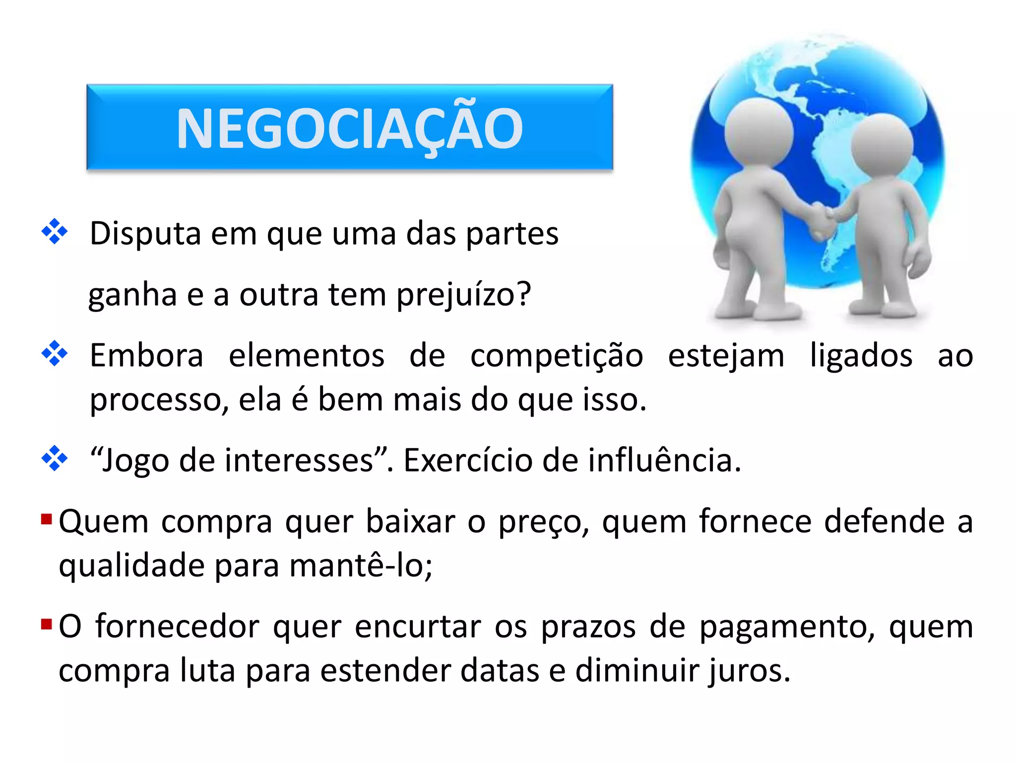  Disputa em que uma das partes
ganha e a outra tem prejuízo?
 Embora elementos de competição estejam ligados ao
processo, ela é bem mais do que isso.
 “Jogo de interesses”. Exercício de influência.
Quem compra quer baixar o preço, quem fornece defende a
qualidade para mantê-lo;
O fornecedor quer encurtar os prazos de pagamento, quem
compra luta para estender datas e diminuir juros.
NEGOCIAÇÃO
 