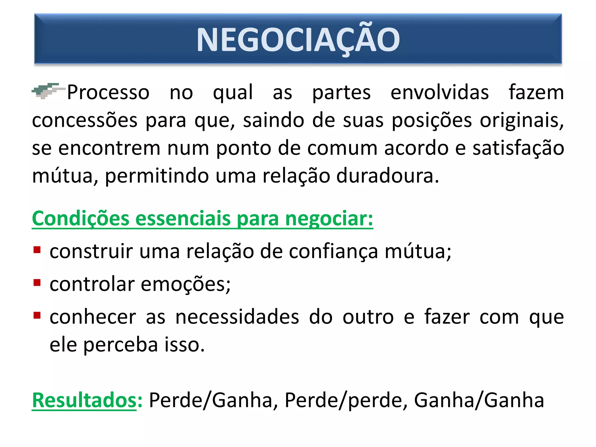 Processo no qual as partes envolvidas fazem
concessões para que, saindo de suas posições originais,
se encontrem num ponto de comum acordo e satisfação
mútua, permitindo uma relação duradoura.
Condições essenciais para negociar:
 construir uma relação de confiança mútua;
 controlar emoções;
 conhecer as necessidades do outro e fazer com que
ele perceba isso.
Resultados: Perde/Ganha, Perde/perde, Ganha/Ganha
NEGOCIAÇÃO
 