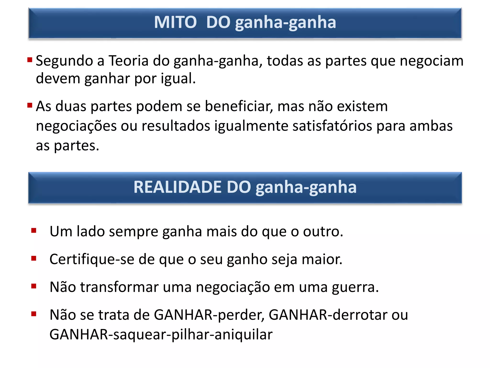 Segundo a Teoria do ganha-ganha, todas as partes que negociam
devem ganhar por igual.
As duas partes podem se beneficiar, mas não existem
negociações ou resultados igualmente satisfatórios para ambas
as partes.
MITO DO ganha-ganha
 Um lado sempre ganha mais do que o outro.
 Certifique-se de que o seu ganho seja maior.
 Não transformar uma negociação em uma guerra.
 Não se trata de GANHAR-perder, GANHAR-derrotar ou
GANHAR-saquear-pilhar-aniquilar
REALIDADE DO ganha-ganha
 