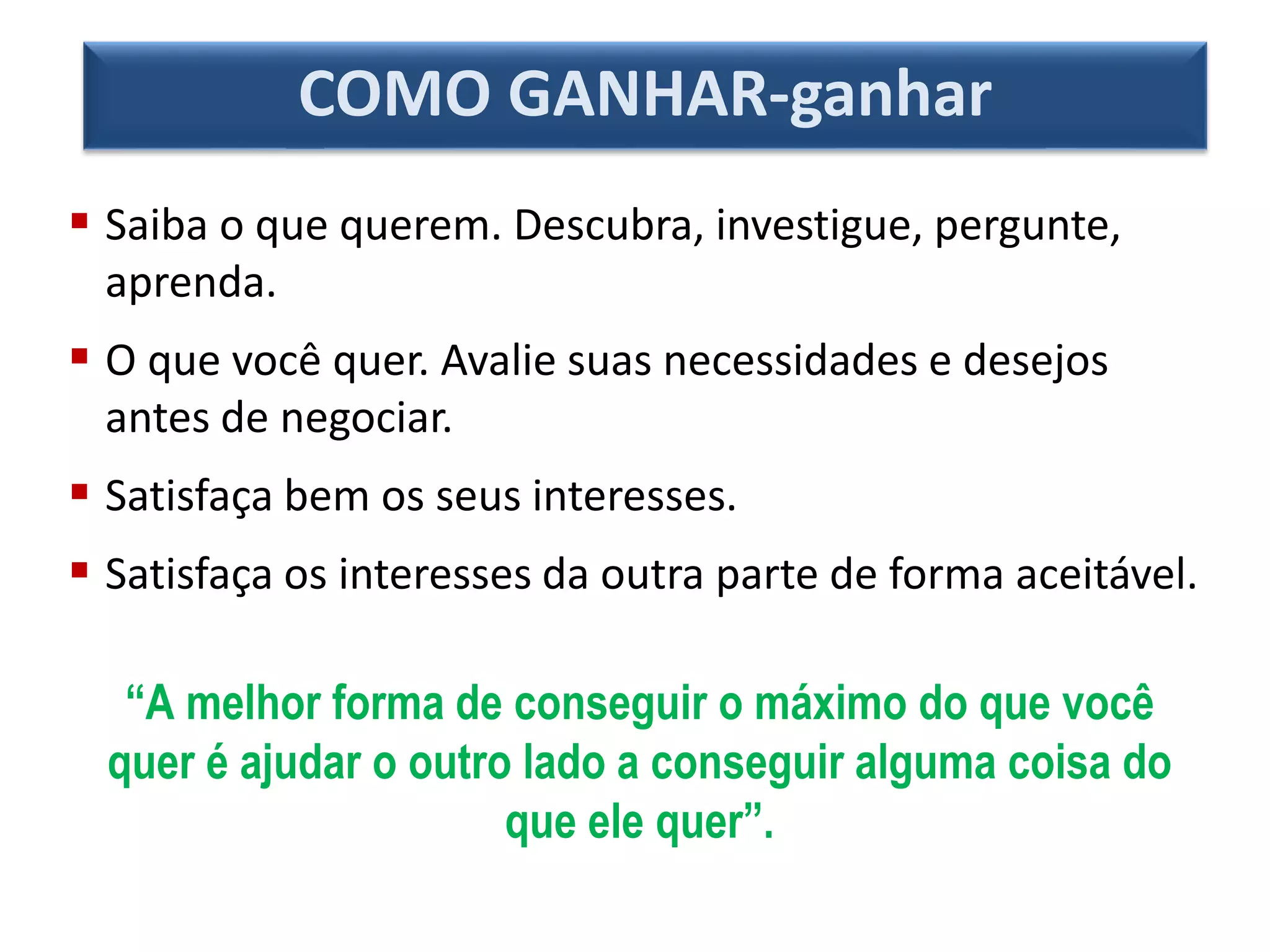 COMO GANHAR-ganhar
 Saiba o que querem. Descubra, investigue, pergunte,
aprenda.
 O que você quer. Avalie suas necessidades e desejos
antes de negociar.
 Satisfaça bem os seus interesses.
 Satisfaça os interesses da outra parte de forma aceitável.
“A melhor forma de conseguir o máximo do que você
quer é ajudar o outro lado a conseguir alguma coisa do
que ele quer”.
 