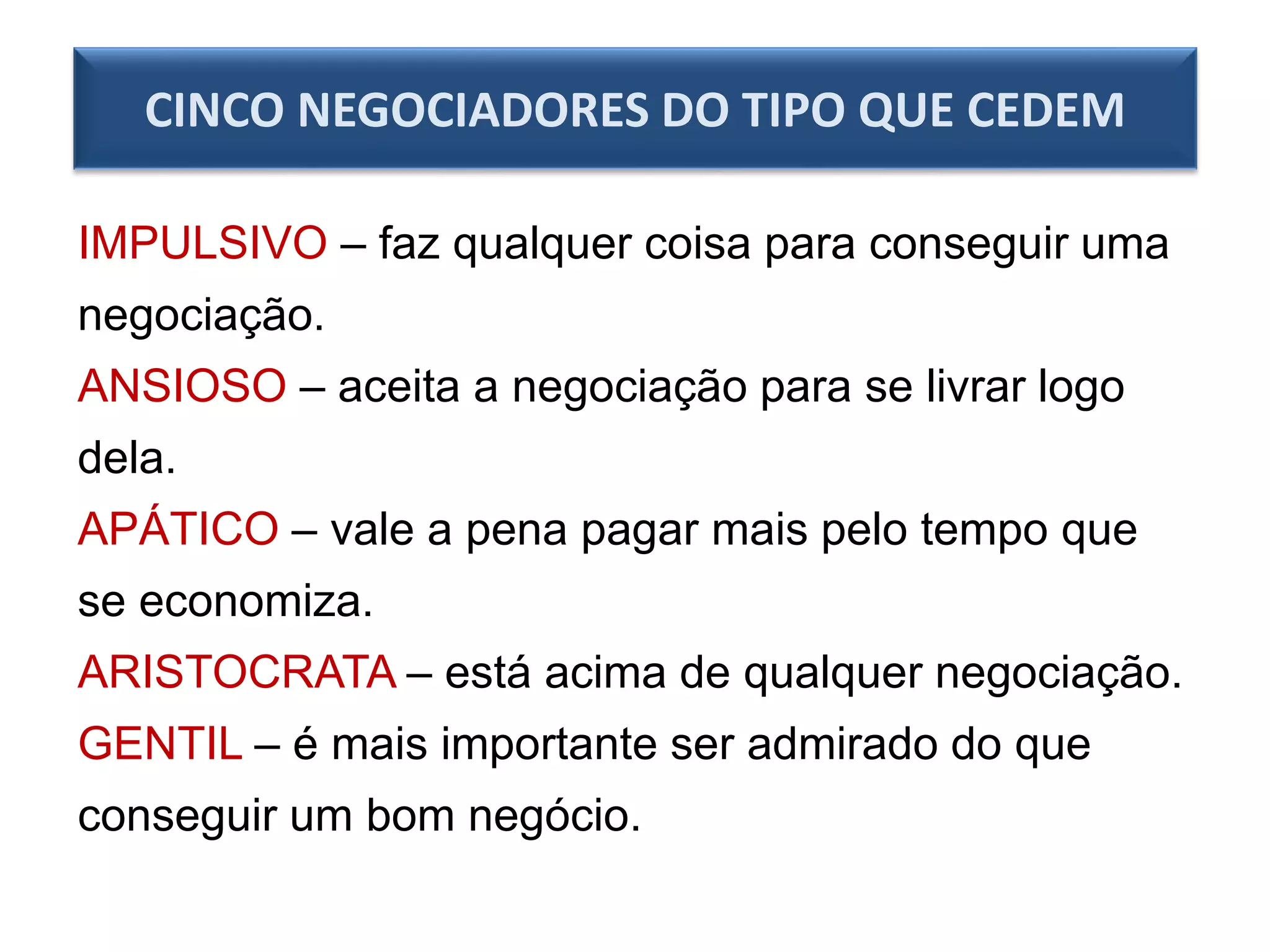 CINCO NEGOCIADORES DO TIPO QUE CEDEM
IMPULSIVO – faz qualquer coisa para conseguir uma
negociação.
ANSIOSO – aceita a negociação para se livrar logo
dela.
APÁTICO – vale a pena pagar mais pelo tempo que
se economiza.
ARISTOCRATA – está acima de qualquer negociação.
GENTIL – é mais importante ser admirado do que
conseguir um bom negócio.
 