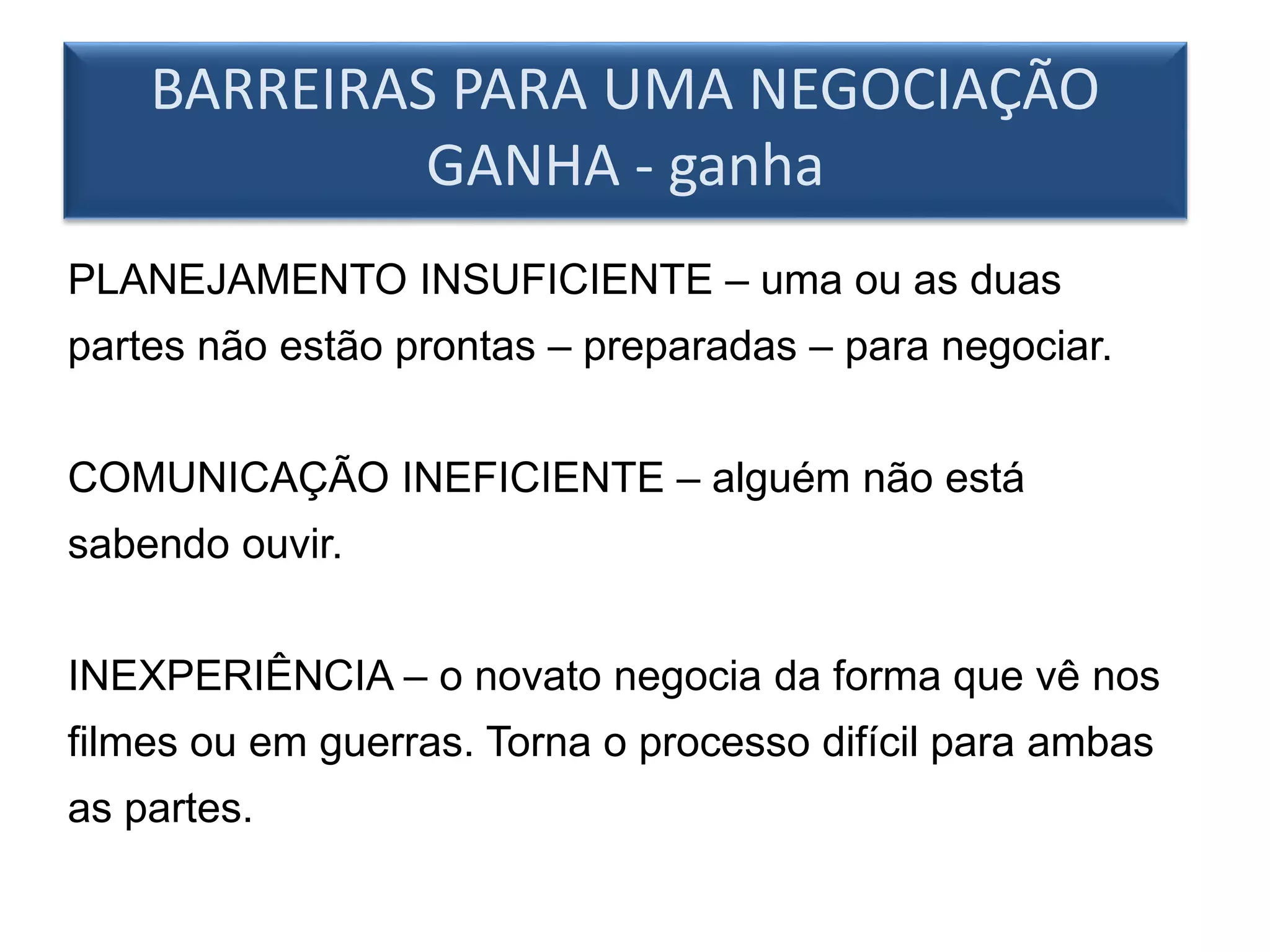 BARREIRAS PARA UMA NEGOCIAÇÃO
GANHA - ganha
PLANEJAMENTO INSUFICIENTE – uma ou as duas
partes não estão prontas – preparadas – para negociar.
COMUNICAÇÃO INEFICIENTE – alguém não está
sabendo ouvir.
INEXPERIÊNCIA – o novato negocia da forma que vê nos
filmes ou em guerras. Torna o processo difícil para ambas
as partes.
 
