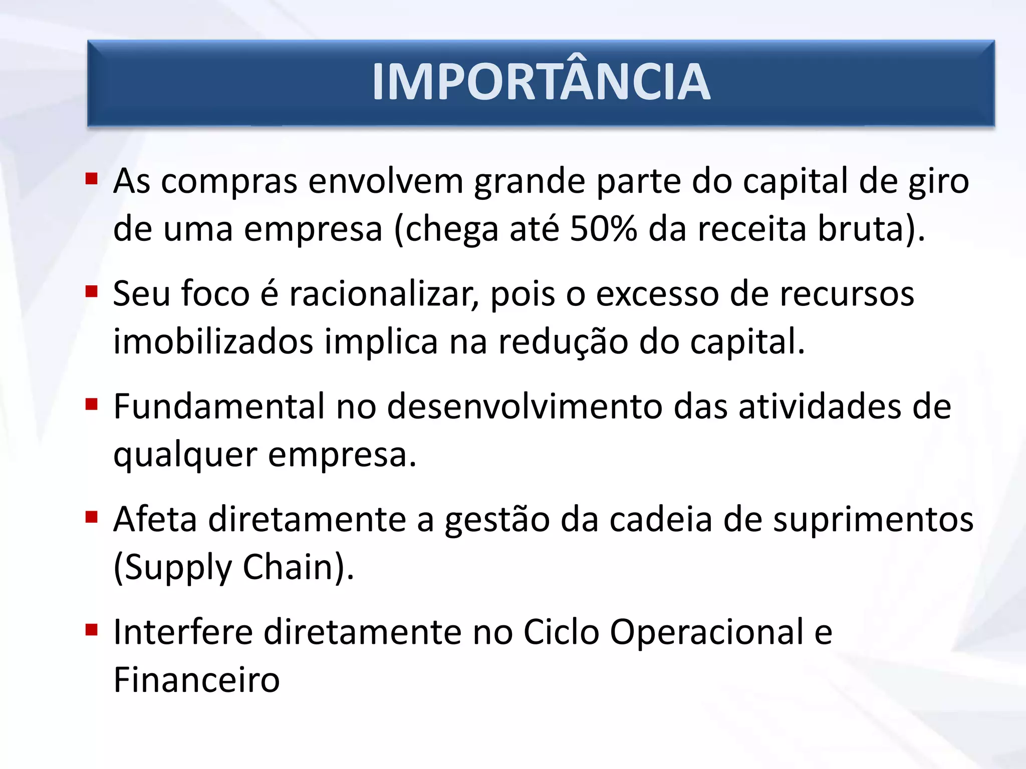  As compras envolvem grande parte do capital de giro
de uma empresa (chega até 50% da receita bruta).
 Seu foco é racionalizar, pois o excesso de recursos
imobilizados implica na redução do capital.
 Fundamental no desenvolvimento das atividades de
qualquer empresa.
 Afeta diretamente a gestão da cadeia de suprimentos
(Supply Chain).
 Interfere diretamente no Ciclo Operacional e
Financeiro
IMPORTÂNCIA
 