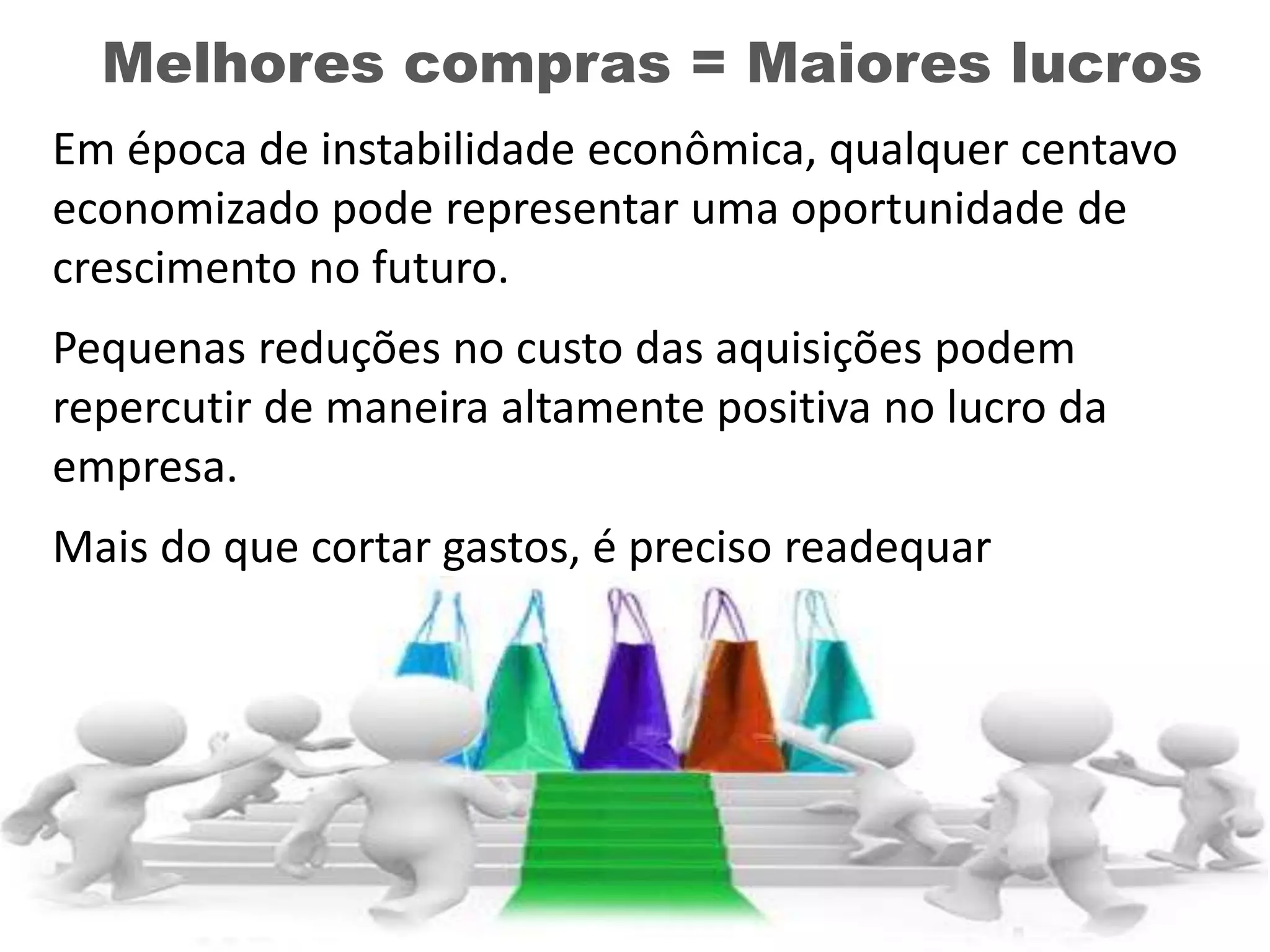 Melhores compras = Maiores lucros
Em época de instabilidade econômica, qualquer centavo
economizado pode representar uma oportunidade de
crescimento no futuro.
Pequenas reduções no custo das aquisições podem
repercutir de maneira altamente positiva no lucro da
empresa.
Mais do que cortar gastos, é preciso readequar
investimentos para não comprometer a operação.
 