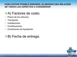 PARA EVITAR POSIBLE ERRORES, ELABORAR UNA RELACIÓN
DE TODOS LOS ASPECTOS A CONSIDERAR:
A) Factores de costo.
 Precio de los artículos.
 Transporte.
 Instalaciones.
 Contribuciones.
 Condiciones de liquidación.
B) Fecha de entrega.
 