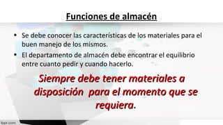 • Se debe conocer las características de los materiales para el
buen manejo de los mismos.
• El departamento de almacén debe encontrar el equilibrio
entre cuanto pedir y cuando hacerlo.
Siempre debe tener materiales aSiempre debe tener materiales a
disposición para el momento que sedisposición para el momento que se
requierarequiera..
Funciones de almacén
 