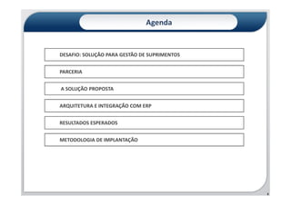 Agenda


DESAFIO: SOLUÇÃO PARA GESTÃO DE SUPRIMENTOS


PARCERIA


A SOLUÇÃO PROPOSTA


ARQUITETURA E INTEGRAÇÃO COM ERP


RESULTADOS ESPERADOS


METODOLOGIA DE IMPLANTAÇÃO




                                              2
 