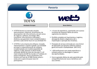 7
                                                    Parceria




              Atividades Principais                                    Breve Histórico


A TOTVS fornece ao mercado soluções                   + 9 anos de experiência, suportando com sucesso
administrativas, sistêmicas, de processos, de         iniciativas de empresas líderes de vários
desempenho e de infra-estrutura, em seis ramos        segmentos da indústria;
de negócios: software, tecnologia, BPO,
consultoria, infra-estrutura e educação a             Portfólio completo em Suprimentos e Logística,
distância, que garantem maior competitividade e       abrangendo desde o diagnostico até a
permite a cada cliente focar em sua atividade-fim     implantação e operação das iniciativas;

A TOTVS é uma empresa de software, inovação,          Prestação de serviços otimizada por uma Central
relacionamento e suporte à gestão. Sua atividade      de Operações que garante melhores práticas,
principal é o desenvolvimento de software,            ganho de escala e auditabilidade (SAS 70-II);
complementada com modelo expandido de
negócios. É líder absoluta no Brasil tendo            + 450 profissionais com ampla experiência e
alcançado 38,03% de share de mercado. É a 9ª          enfoque prático na abordagem e captura
maior empresa de ERP do mundo e 1ª sediada em         das oportunidades;
países emergentes. Possui atualmente uma
carteira com mais de 22.900 clientes ativos e         Foco na geração efetiva de valor, garantido pelo
conta com o apoio de quase nove mil                   compartilhamento de riscos e beneficios com
participantes.                                        seus clientes.
 
