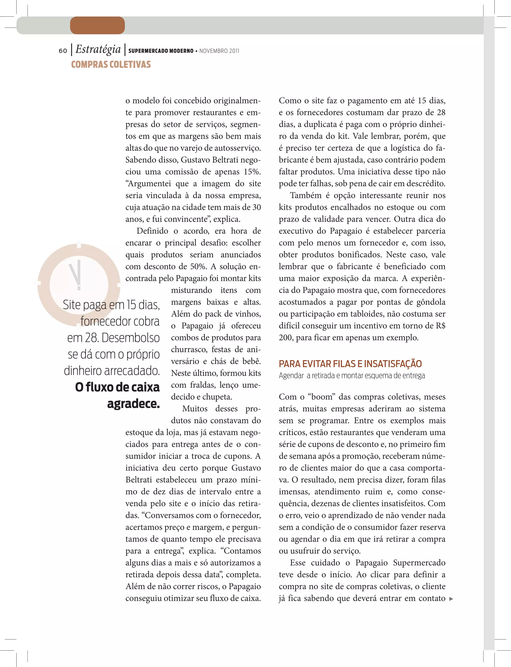 60   | Estratégia | SUPERMERCADO MODERNO • NOVEMBRO 2011
     COMPRAS COLETIVAS


              o modelo foi concebido originalmen-          Como o site faz o pagamento em até 15 dias,
              te para promover restaurantes e em-          e os fornecedores costumam dar prazo de 28
              presas do setor de serviços, segmen-         dias, a duplicata é paga com o próprio dinhei-
              tos em que as margens são bem mais           ro da venda do kit. Vale lembrar, porém, que
              altas do que no varejo de autosserviço.      é preciso ter certeza de que a logística do fa-
              Sabendo disso, Gustavo Beltrati nego-        bricante é bem ajustada, caso contrário podem
              ciou uma comissão de apenas 15%.             faltar produtos. Uma iniciativa desse tipo não
              “Argumentei que a imagem do site             pode ter falhas, sob pena de cair em descrédito.
              seria vinculada à da nossa empresa,              Também é opção interessante reunir nos
              cuja atuação na cidade tem mais de 30        kits produtos encalhados no estoque ou com
              anos, e fui convincente”, explica.           prazo de validade para vencer. Outra dica do
                  Definido o acordo, era hora de           executivo do Papagaio é estabelecer parceria
              encarar o principal desafio: escolher        com pelo menos um fornecedor e, com isso,
              quais produtos seriam anunciados             obter produtos bonificados. Neste caso, vale
              com desconto de 50%. A solução en-           lembrar que o fabricante é beneficiado com
              contrada pelo Papagaio foi montar kits       uma maior exposição da marca. A experiên-
                            misturando itens com           cia do Papagaio mostra que, com fornecedores
Site paga em 15 dias, margens baixas e altas.              acostumados a pagar por pontas de gôndola
                            Além do pack de vinhos,        ou participação em tabloides, não costuma ser
    fornecedor cobra o Papagaio já ofereceu                difícil conseguir um incentivo em torno de R$
 em 28. Desembolso combos de produtos para                 200, para ficar em apenas um exemplo.
                            churrasco, festas de ani-
 se dá com o próprio versário e chás de bebê.
                                                           PARA EVITAR FILAS E INSATISFAÇÃO
dinheiro arrecadado. Neste último, formou kits             Agendar a retirada e montar esquema de entrega
   O fluxo de caixa com fraldas, lenço ume-
                            decido e chupeta.              Com o “boom” das compras coletivas, meses
          agradece.            Muitos desses pro-          atrás, muitas empresas aderiram ao sistema
                            dutos não constavam do         sem se programar. Entre os exemplos mais
              estoque da loja, mas já estavam nego-        críticos, estão restaurantes que venderam uma
              ciados para entrega antes de o con-          série de cupons de desconto e, no primeiro m
              sumidor iniciar a troca de cupons. A         de semana após a promoção, receberam núme-
              iniciativa deu certo porque Gustavo          ro de clientes maior do que a casa comporta-
              Beltrati estabeleceu um prazo míni-          va. O resultado, nem precisa dizer, foram las
              mo de dez dias de intervalo entre a          imensas, atendimento ruim e, como conse-
              venda pelo site e o início das retira-       quência, dezenas de clientes insatisfeitos. Com
              das. “Conversamos com o fornecedor,          o erro, veio o aprendizado de não vender nada
              acertamos preço e margem, e pergun-          sem a condição de o consumidor fazer reserva
              tamos de quanto tempo ele precisava          ou agendar o dia em que irá retirar a compra
              para a entrega”, explica. “Contamos          ou usufruir do serviço.
              alguns dias a mais e só autorizamos a            Esse cuidado o Papagaio Supermercado
              retirada depois dessa data”, completa.       teve desde o início. Ao clicar para definir a
              Além de não correr riscos, o Papagaio        compra no site de compras coletivas, o cliente
              conseguiu otimizar seu fluxo de caixa.       já fica sabendo que deverá entrar em contato
 