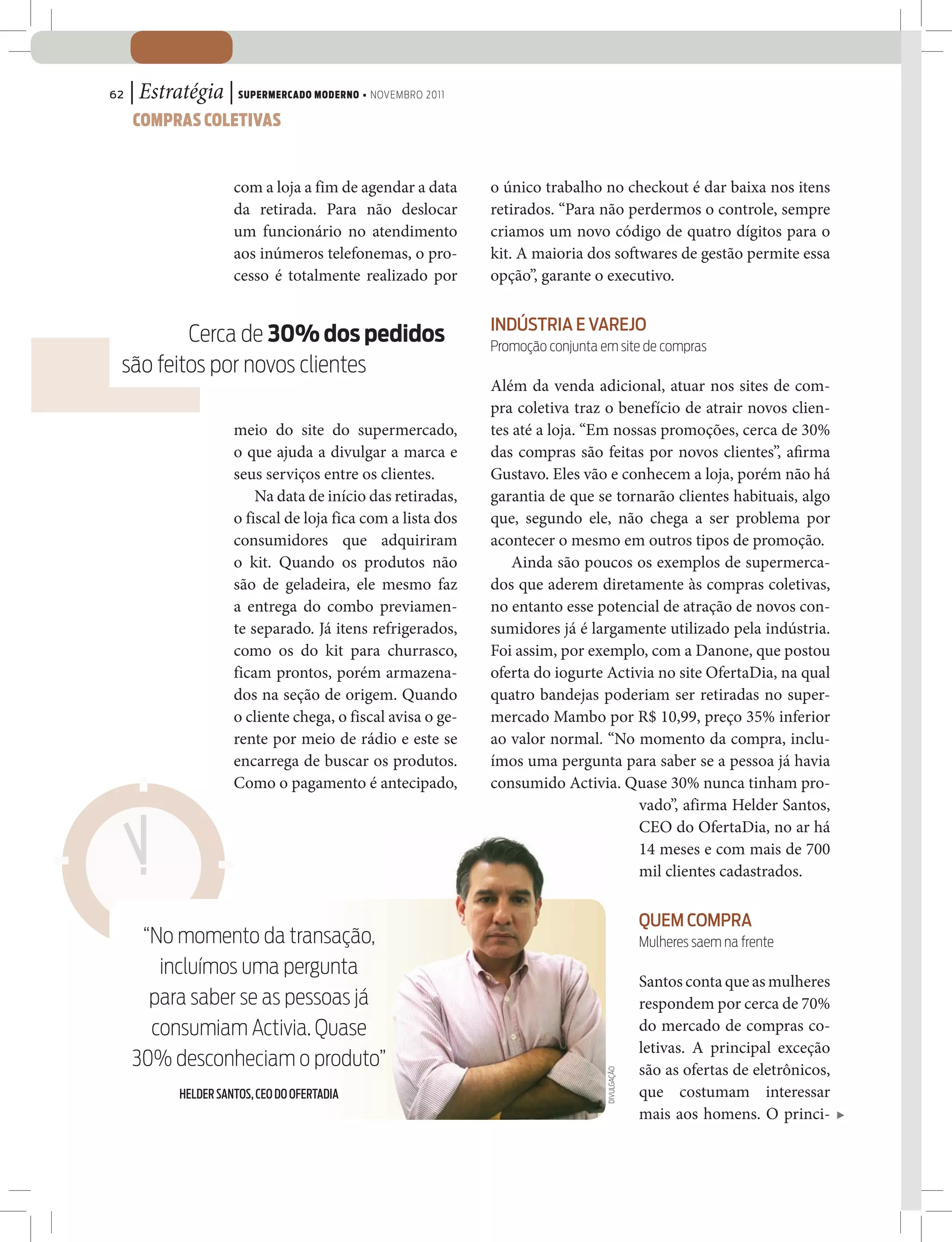 62   | Estratégia | SUPERMERCADO MODERNO • NOVEMBRO 2011
     COMPRAS COLETIVAS


                       com a loja a fim de agendar a data      o único trabalho no checkout é dar baixa nos itens
                       da retirada. Para não deslocar          retirados. “Para não perdermos o controle, sempre
                       um funcionário no atendimento           criamos um novo código de quatro dígitos para o
                       aos inúmeros telefonemas, o pro-        kit. A maioria dos softwares de gestão permite essa
                       cesso é totalmente realizado por        opção”, garante o executivo.

                                                               INDÚSTRIA E VAREJO
         Cerca de 30% dos pedidos                              Promoção conjunta em site de compras
 são feitos por novos clientes
                                                               Além da venda adicional, atuar nos sites de com-
                                                               pra coletiva traz o benefício de atrair novos clien-
                       meio do site do supermercado,           tes até a loja. “Em nossas promoções, cerca de 30%
                       o que ajuda a divulgar a marca e        das compras são feitas por novos clientes”, a rma
                       seus serviços entre os clientes.        Gustavo. Eles vão e conhecem a loja, porém não há
                           Na data de início das retiradas,    garantia de que se tornarão clientes habituais, algo
                       o fiscal de loja fica com a lista dos   que, segundo ele, não chega a ser problema por
                       consumidores que adquiriram             acontecer o mesmo em outros tipos de promoção.
                       o kit. Quando os produtos não               Ainda são poucos os exemplos de supermerca-
                       são de geladeira, ele mesmo faz         dos que aderem diretamente às compras coletivas,
                       a entrega do combo previamen-           no entanto esse potencial de atração de novos con-
                       te separado. Já itens refrigerados,     sumidores já é largamente utilizado pela indústria.
                       como os do kit para churrasco,          Foi assim, por exemplo, com a Danone, que postou
                       ficam prontos, porém armazena-          oferta do iogurte Activia no site OfertaDia, na qual
                       dos na seção de origem. Quando          quatro bandejas poderiam ser retiradas no super-
                       o cliente chega, o fiscal avisa o ge-   mercado Mambo por R$ 10,99, preço 35% inferior
                       rente por meio de rádio e este se       ao valor normal. “No momento da compra, inclu-
                       encarrega de buscar os produtos.        ímos uma pergunta para saber se a pessoa já havia
                       Como o pagamento é antecipado,          consumido Activia. Quase 30% nunca tinham pro-
                                                                                      vado”, afirma Helder Santos,
                                                                                      CEO do OfertaDia, no ar há
                                                                                      14 meses e com mais de 700
                                                                                      mil clientes cadastrados.

                                                                                               QUEM COMPRA
      “No momento da transação,                                                                Mulheres saem na frente
        incluímos uma pergunta
                                                                                               Santos conta que as mulheres
       para saber se as pessoas já                                                             respondem por cerca de 70%
       consumiam Activia. Quase                                                                do mercado de compras co-
                                                                                               letivas. A principal exceção
     30% desconheciam o produto”                                                               são as ofertas de eletrônicos,
                                                                                  DIVULGAÇÃO




             HELDER SANTOS, CEO DO OFERTADIA                                                   que costumam interessar
                                                                                               mais aos homens. O princi-
 