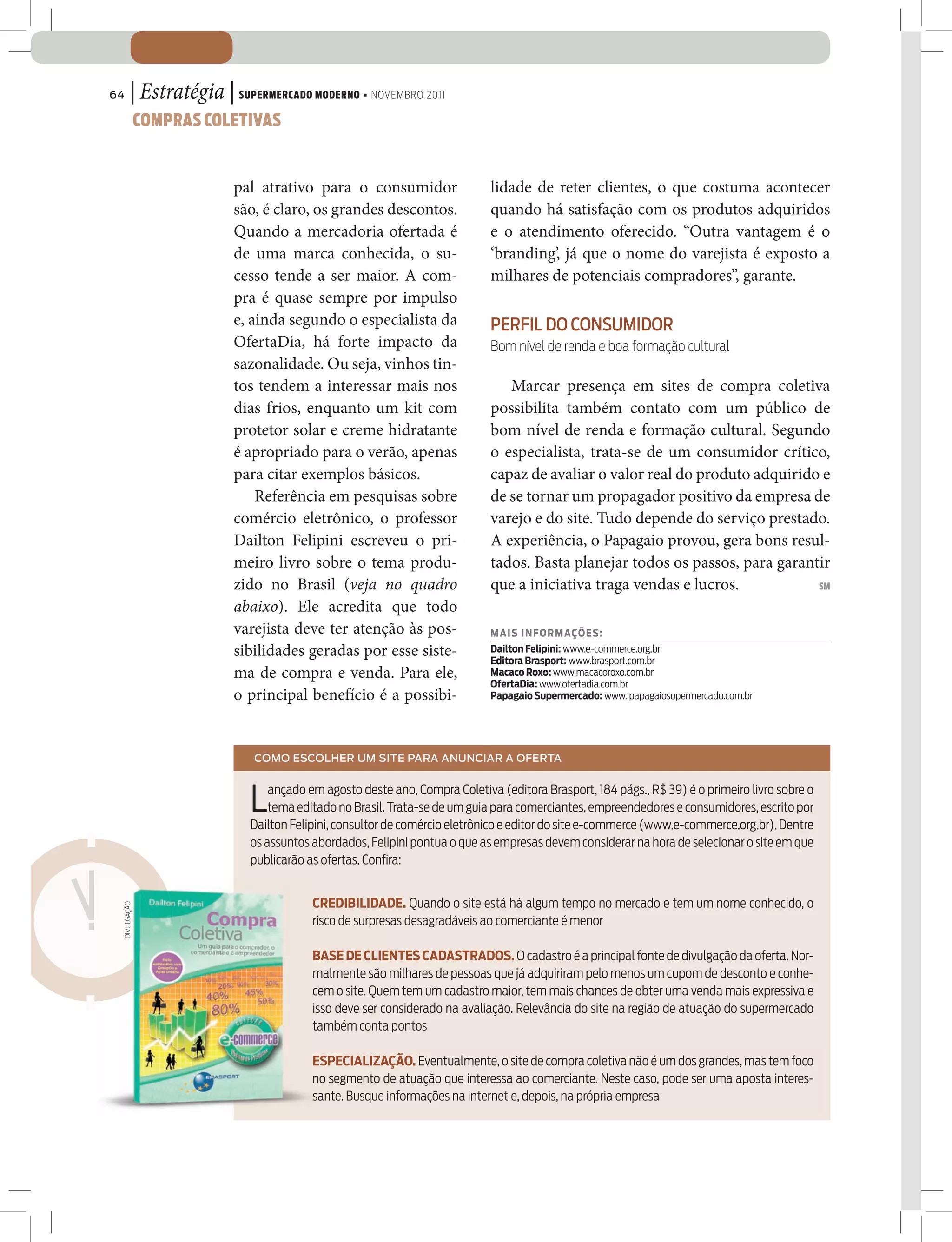 64      | Estratégia | SUPERMERCADO MODERNO • NOVEMBRO 2011
              COMPRAS COLETIVAS


                         pal atrativo para o consumidor                   lidade de reter clientes, o que costuma acontecer
                         são, é claro, os grandes descontos.              quando há satisfação com os produtos adquiridos
                         Quando a mercadoria ofertada é                   e o atendimento oferecido. “Outra vantagem é o
                         de uma marca conhecida, o su-                    ‘branding’, já que o nome do varejista é exposto a
                         cesso tende a ser maior. A com-                  milhares de potenciais compradores”, garante.
                         pra é quase sempre por impulso
                         e, ainda segundo o especialista da               PERFIL DO CONSUMIDOR
                         OfertaDia, há forte impacto da                   Bom nível de renda e boa formação cultural
                         sazonalidade. Ou seja, vinhos tin-
                         tos tendem a interessar mais nos                    Marcar presença em sites de compra coletiva
                         dias frios, enquanto um kit com                  possibilita também contato com um público de
                         protetor solar e creme hidratante                bom nível de renda e formação cultural. Segundo
                         é apropriado para o verão, apenas                o especialista, trata-se de um consumidor crítico,
                         para citar exemplos básicos.                     capaz de avaliar o valor real do produto adquirido e
                             Referência em pesquisas sobre                de se tornar um propagador positivo da empresa de
                         comércio eletrônico, o professor                 varejo e do site. Tudo depende do serviço prestado.
                         Dailton Felipini escreveu o pri-                 A experiência, o Papagaio provou, gera bons resul-
                         meiro livro sobre o tema produ-                  tados. Basta planejar todos os passos, para garantir
                         zido no Brasil (veja no quadro                   que a iniciativa traga vendas e lucros.           SM

                         abaixo). Ele acredita que todo
                         varejista deve ter atenção às pos-               MAI S I NFORMAÇÕES:
                         sibilidades geradas por esse siste-              Dailton Felipini: www.e-commerce.org.br
                                                                          Editora Brasport: www.brasport.com.br
                         ma de compra e venda. Para ele,                  Macaco Roxo: www.macacoroxo.com.br
                                                                          OfertaDia: www.ofertadia.com.br
                         o principal benefício é a possibi-               Papagaio Supermercado: www. papagaiosupermercado.com.br




                            COMO ESCOLHER UM SITE PARA ANUNCIAR A OFERTA



                           L   ançado em agosto deste ano, Compra Coletiva (editora Brasport, 184 págs., R$ 39) é o primeiro livro sobre o
                               tema editado no Brasil. Trata-se de um guia para comerciantes, empreendedores e consumidores, escrito por
                           Dailton Felipini, consultor de comércio eletrônico e editor do site e-commerce (www.e-commerce.org.br). Dentre
                           os assuntos abordados, Felipini pontua o que as empresas devem considerar na hora de selecionar o site em que
                           publicarão as ofertas. Conﬁra:


                                       CREDIBILIDADE. Quando o site está há algum tempo no mercado e tem um nome conhecido, o
 DIVULGAÇÃO




                                       risco de surpresas desagradáveis ao comerciante é menor

                                       BASE DE CLIENTES CADASTRADOS. O cadastro é a principal fonte de divulgação da oferta. Nor-
                                       malmente são milhares de pessoas que já adquiriram pelo menos um cupom de desconto e conhe-
                                       cem o site. Quem tem um cadastro maior, tem mais chances de obter uma venda mais expressiva e
                                       isso deve ser considerado na avaliação. Relevância do site na região de atuação do supermercado
                                       também conta pontos

                                       ESPECIALIZAÇÃO. Eventualmente, o site de compra coletiva não é um dos grandes, mas tem foco
                                       no segmento de atuação que interessa ao comerciante. Neste caso, pode ser uma aposta interes-
                                       sante. Busque informações na internet e, depois, na própria empresa
 