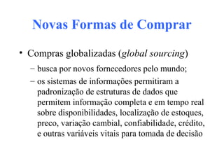 Novas Formas de Comprar
• Compras globalizadas (global sourcing)
– busca por novos fornecedores pelo mundo;
– os sistemas de informações permitiram a
padronização de estruturas de dados que
permitem informação completa e em tempo real
sobre disponibilidades, localização de estoques,
preco, variação cambial, confiabilidade, crédito,
e outras variáveis vitais para tomada de decisão
 