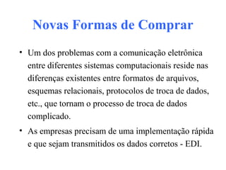 Novas Formas de Comprar
• Um dos problemas com a comunicação eletrônica
entre diferentes sistemas computacionais reside nas
diferenças existentes entre formatos de arquivos,
esquemas relacionais, protocolos de troca de dados,
etc., que tornam o processo de troca de dados
complicado.
• As empresas precisam de uma implementação rápida
e que sejam transmitidos os dados corretos - EDI.
 