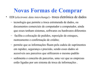 Novas Formas de Comprar
• EDI (electronic data interchange) - troca eletrônica de dados
– tecnologia que permite a troca estruturada de dados, ou
documentos comerciais de computador a computador, ainda
que esses tenham sistemas, softwares ou hardwares diferentes
– facilita a colocação de pedidos, reposição de estoques,
rastreamento e confirmação de crédito;
– permite que as informações fluam pela cadeia de suprimentos
em rapidez, segurança e precisão, sendo esses dados só
acessíveis aos parceiros que utilizarem o mesmo padrão
– sedimenta o conceito de parcerias, uma vez que as empresas
estão ligadas por um sistema de troca de informações .
 