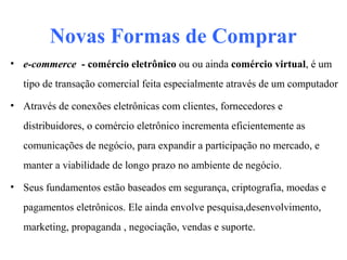 Novas Formas de Comprar
• e-commerce - comércio eletrônico ou ou ainda comércio virtual, é um
tipo de transação comercial feita especialmente através de um computador
• Através de conexões eletrônicas com clientes, fornecedores e
distribuidores, o comércio eletrônico incrementa eficientemente as
comunicações de negócio, para expandir a participação no mercado, e
manter a viabilidade de longo prazo no ambiente de negócio.
• Seus fundamentos estão baseados em segurança, criptografia, moedas e
pagamentos eletrônicos. Ele ainda envolve pesquisa,desenvolvimento,
marketing, propaganda , negociação, vendas e suporte.
 