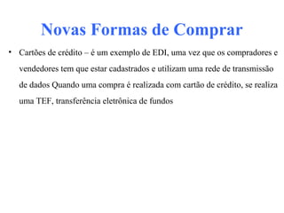 Novas Formas de Comprar
• Cartões de crédito – é um exemplo de EDI, uma vez que os compradores e
vendedores tem que estar cadastrados e utilizam uma rede de transmissão
de dados Quando uma compra é realizada com cartão de crédito, se realiza
uma TEF, transferência eletrônica de fundos
 