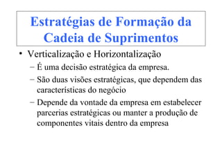 Estratégias de Formação da
Cadeia de Suprimentos
• Verticalização e Horizontalização
– É uma decisão estratégica da empresa.
– São duas visões estratégicas, que dependem das
características do negócio
– Depende da vontade da empresa em estabelecer
parcerias estratégicas ou manter a produção de
componentes vitais dentro da empresa
 