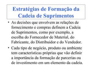 Estratégias de Formação da
Cadeia de Suprimentos
• As decisões que envolvem as relações de
fornecimento e compras definem a Cadeia
de Suprimentos, como por exemplo, a
escolha do Fornecedor de Material, do
Fabricante, do Distribuidor e do Vendedor.
• Cada tipo de negócio, produto ou ambiente
tem características próprias que vão definir
a importância da formação de parcerias ou
de investimento em um elemento da cadeia.
 