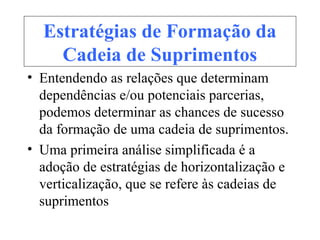 Estratégias de Formação da
Cadeia de Suprimentos
• Entendendo as relações que determinam
dependências e/ou potenciais parcerias,
podemos determinar as chances de sucesso
da formação de uma cadeia de suprimentos.
• Uma primeira análise simplificada é a
adoção de estratégias de horizontalização e
verticalização, que se refere às cadeias de
suprimentos
 
